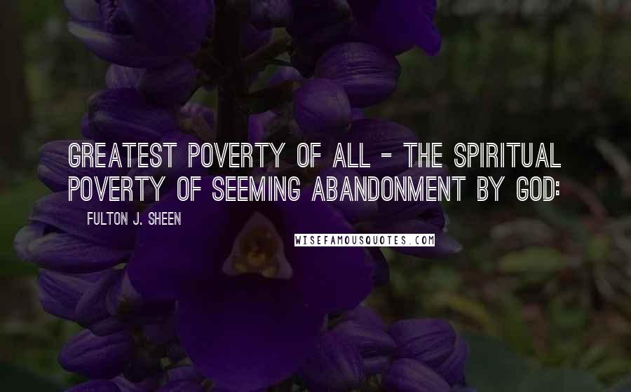 Fulton J. Sheen Quotes: Greatest poverty of all - the spiritual poverty of seeming abandonment by God:
