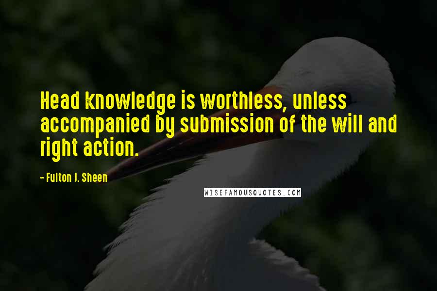 Fulton J. Sheen Quotes: Head knowledge is worthless, unless accompanied by submission of the will and right action.
