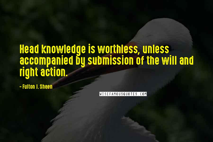 Fulton J. Sheen Quotes: Head knowledge is worthless, unless accompanied by submission of the will and right action.