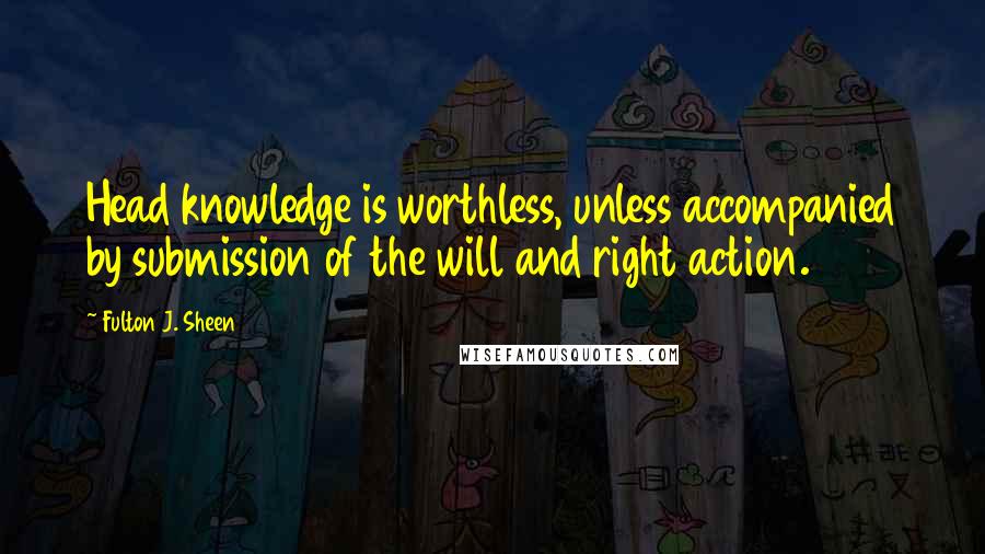 Fulton J. Sheen Quotes: Head knowledge is worthless, unless accompanied by submission of the will and right action.