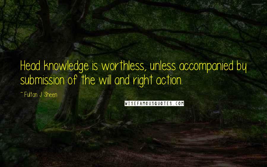 Fulton J. Sheen Quotes: Head knowledge is worthless, unless accompanied by submission of the will and right action.