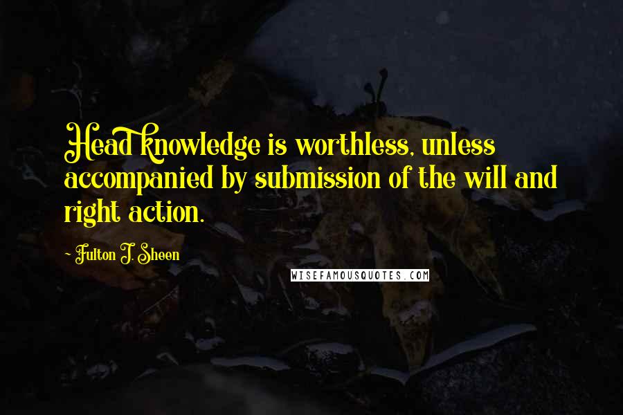 Fulton J. Sheen Quotes: Head knowledge is worthless, unless accompanied by submission of the will and right action.