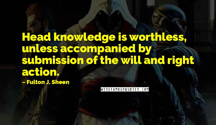 Fulton J. Sheen Quotes: Head knowledge is worthless, unless accompanied by submission of the will and right action.