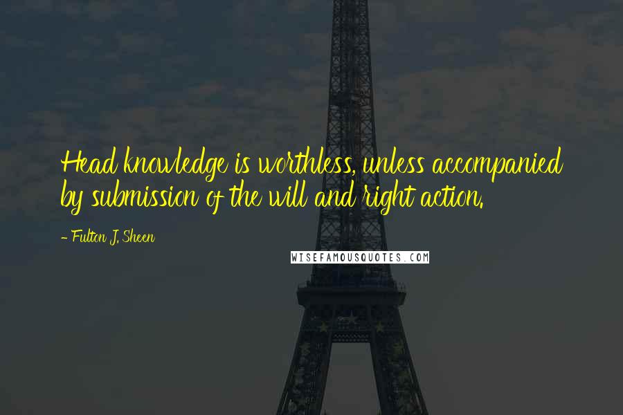 Fulton J. Sheen Quotes: Head knowledge is worthless, unless accompanied by submission of the will and right action.