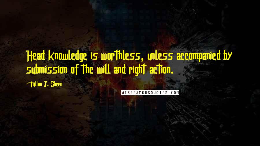 Fulton J. Sheen Quotes: Head knowledge is worthless, unless accompanied by submission of the will and right action.