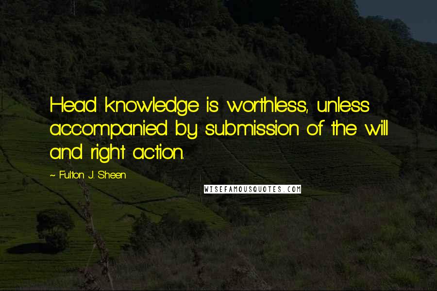 Fulton J. Sheen Quotes: Head knowledge is worthless, unless accompanied by submission of the will and right action.