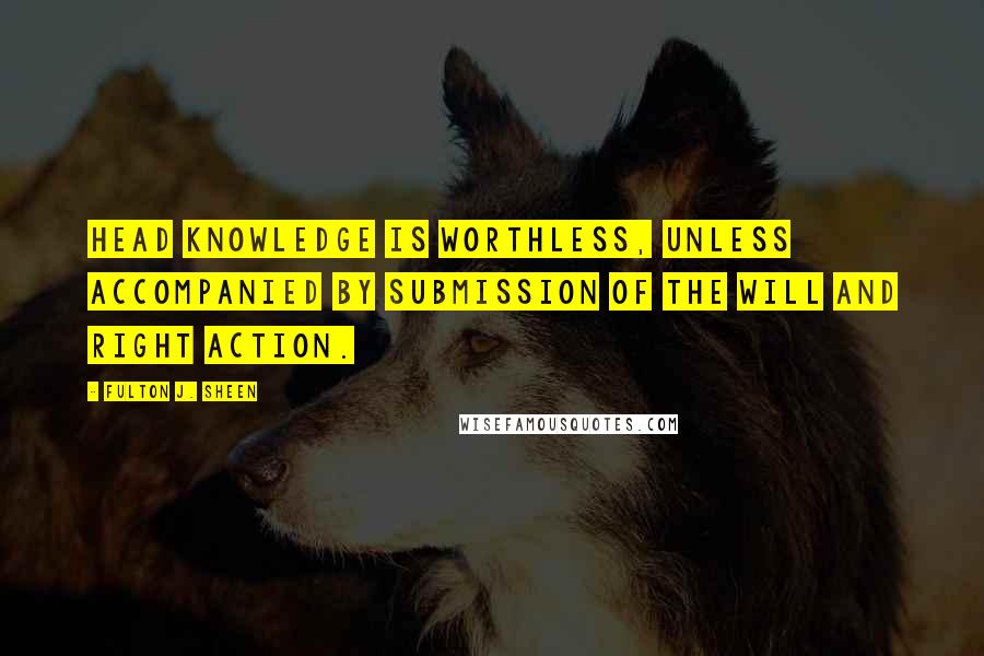 Fulton J. Sheen Quotes: Head knowledge is worthless, unless accompanied by submission of the will and right action.