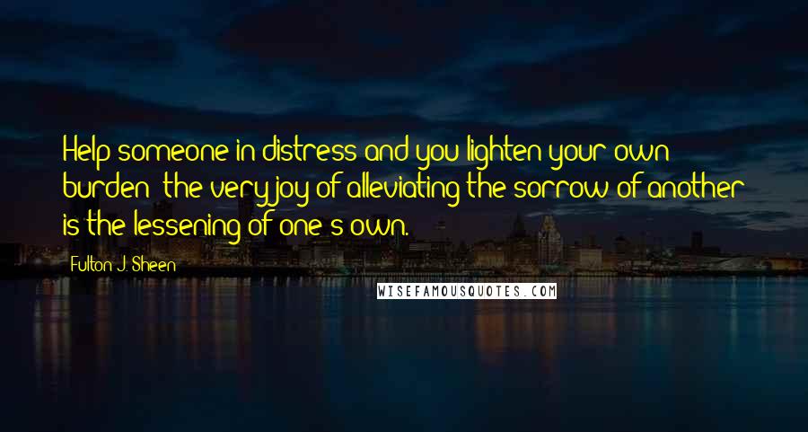 Fulton J. Sheen Quotes: Help someone in distress and you lighten your own burden; the very joy of alleviating the sorrow of another is the lessening of one's own.