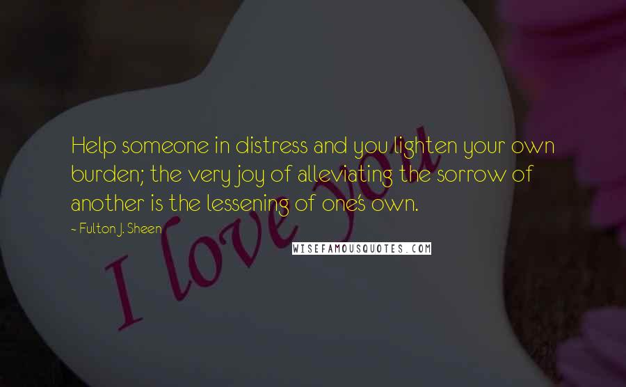 Fulton J. Sheen Quotes: Help someone in distress and you lighten your own burden; the very joy of alleviating the sorrow of another is the lessening of one's own.