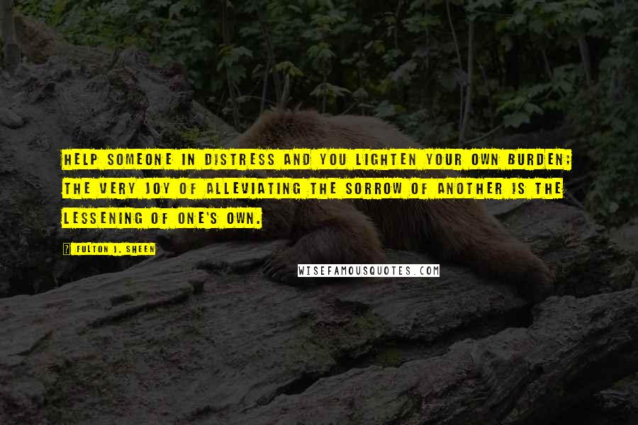 Fulton J. Sheen Quotes: Help someone in distress and you lighten your own burden; the very joy of alleviating the sorrow of another is the lessening of one's own.