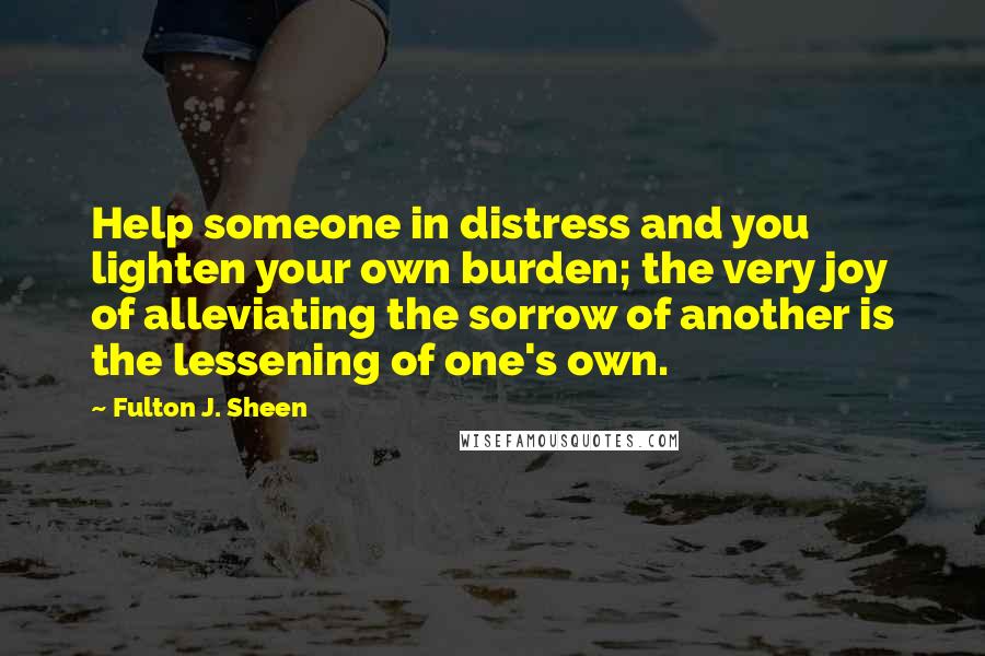 Fulton J. Sheen Quotes: Help someone in distress and you lighten your own burden; the very joy of alleviating the sorrow of another is the lessening of one's own.