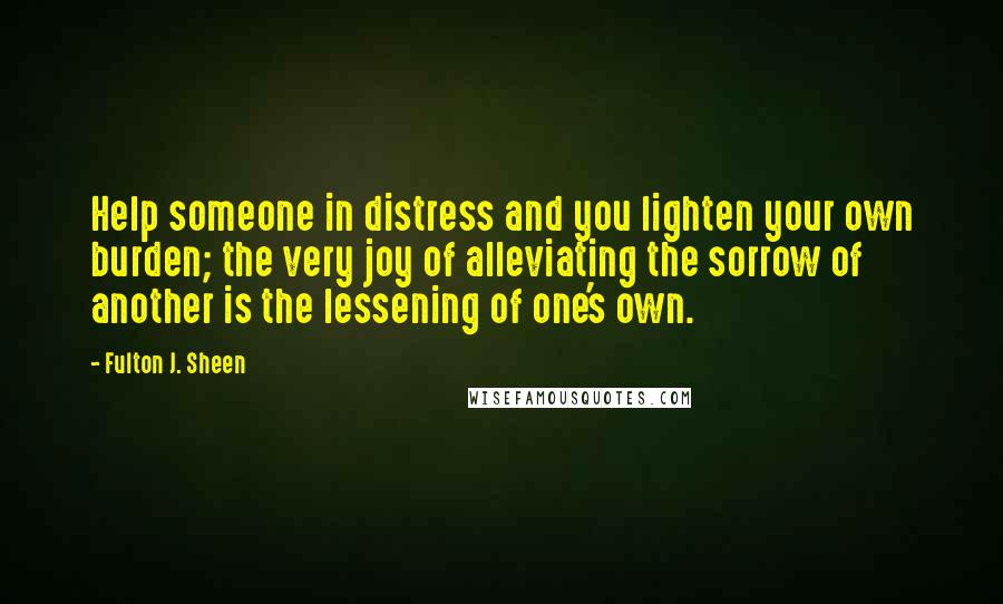 Fulton J. Sheen Quotes: Help someone in distress and you lighten your own burden; the very joy of alleviating the sorrow of another is the lessening of one's own.