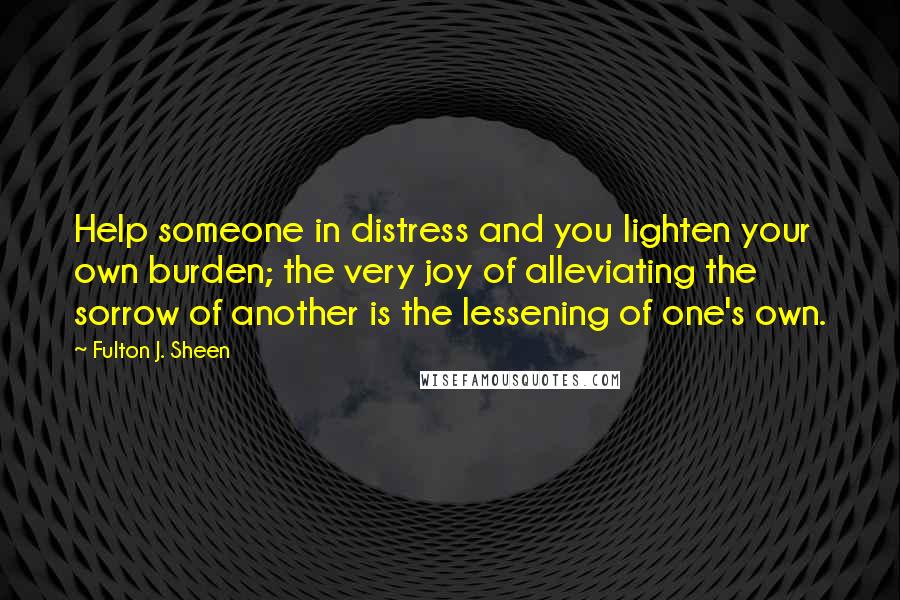 Fulton J. Sheen Quotes: Help someone in distress and you lighten your own burden; the very joy of alleviating the sorrow of another is the lessening of one's own.