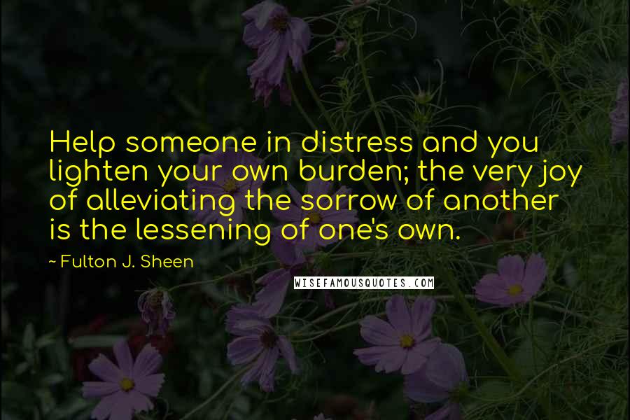 Fulton J. Sheen Quotes: Help someone in distress and you lighten your own burden; the very joy of alleviating the sorrow of another is the lessening of one's own.