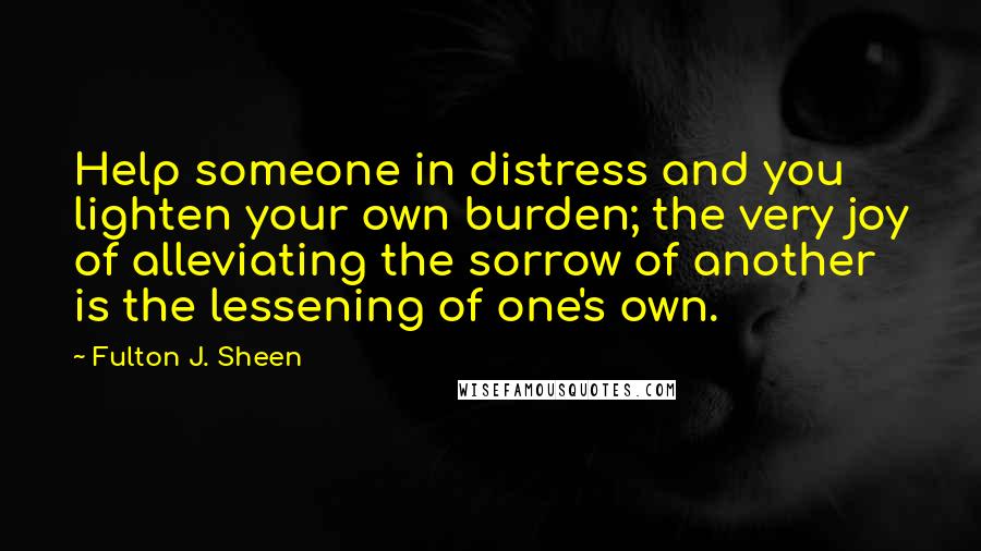 Fulton J. Sheen Quotes: Help someone in distress and you lighten your own burden; the very joy of alleviating the sorrow of another is the lessening of one's own.