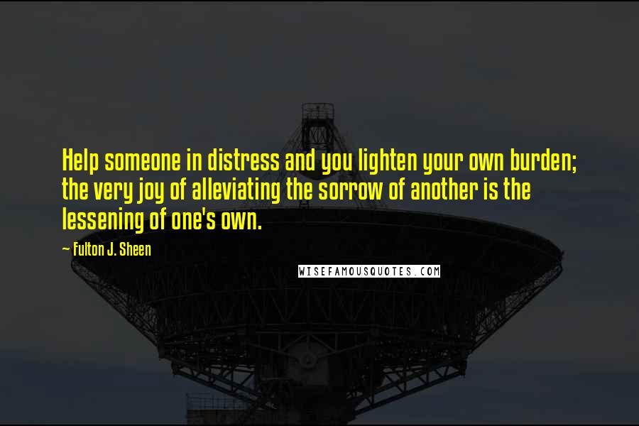 Fulton J. Sheen Quotes: Help someone in distress and you lighten your own burden; the very joy of alleviating the sorrow of another is the lessening of one's own.