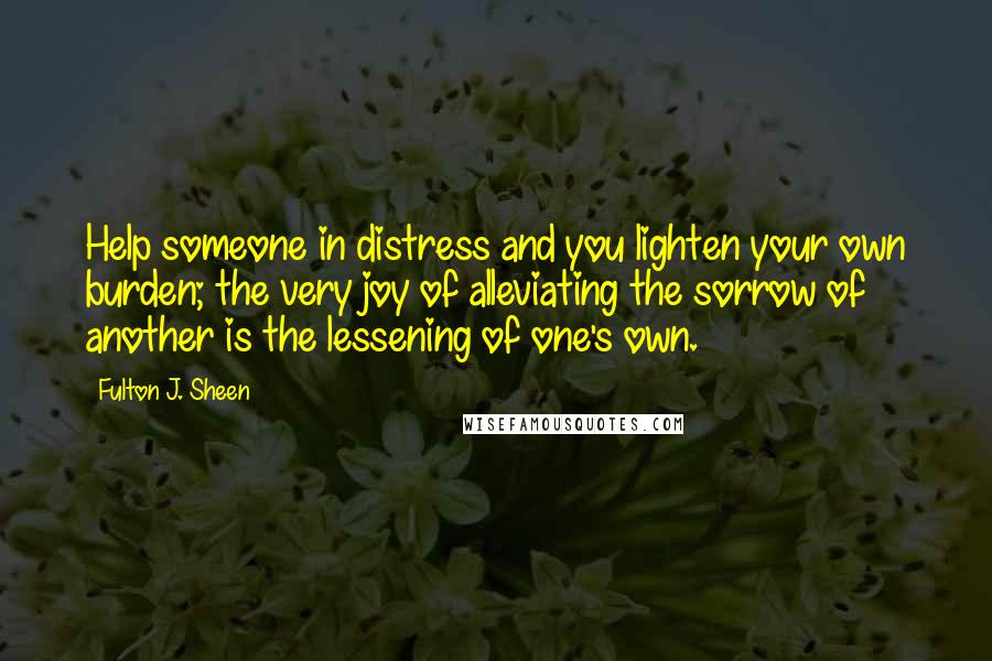 Fulton J. Sheen Quotes: Help someone in distress and you lighten your own burden; the very joy of alleviating the sorrow of another is the lessening of one's own.