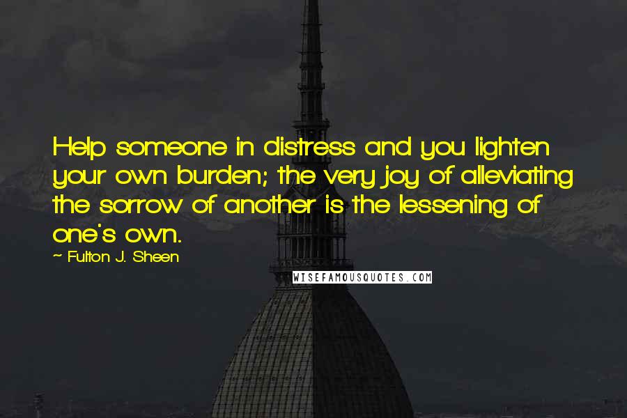 Fulton J. Sheen Quotes: Help someone in distress and you lighten your own burden; the very joy of alleviating the sorrow of another is the lessening of one's own.