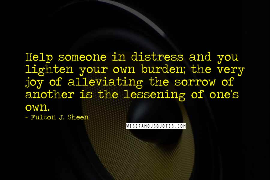 Fulton J. Sheen Quotes: Help someone in distress and you lighten your own burden; the very joy of alleviating the sorrow of another is the lessening of one's own.