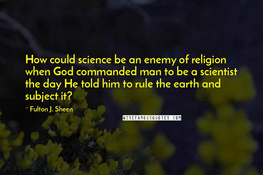 Fulton J. Sheen Quotes: How could science be an enemy of religion when God commanded man to be a scientist the day He told him to rule the earth and subject it?