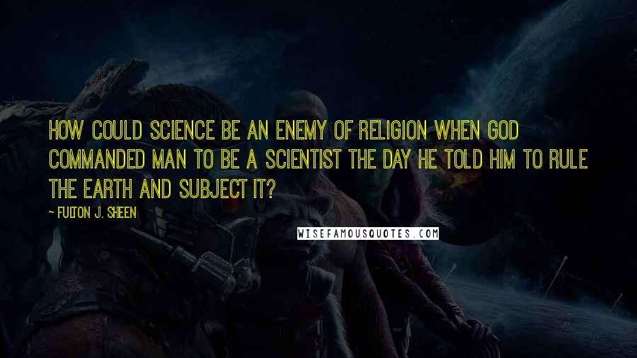 Fulton J. Sheen Quotes: How could science be an enemy of religion when God commanded man to be a scientist the day He told him to rule the earth and subject it?