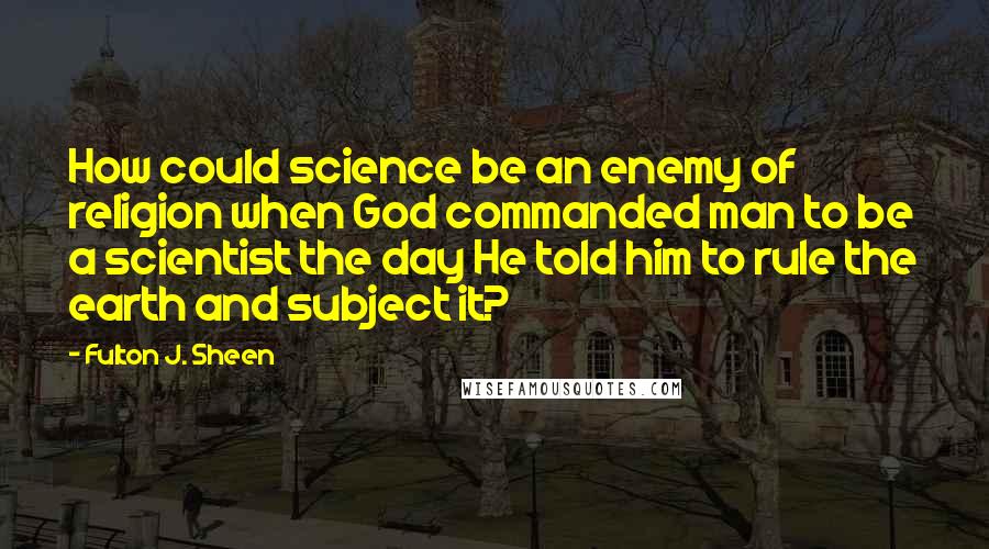 Fulton J. Sheen Quotes: How could science be an enemy of religion when God commanded man to be a scientist the day He told him to rule the earth and subject it?