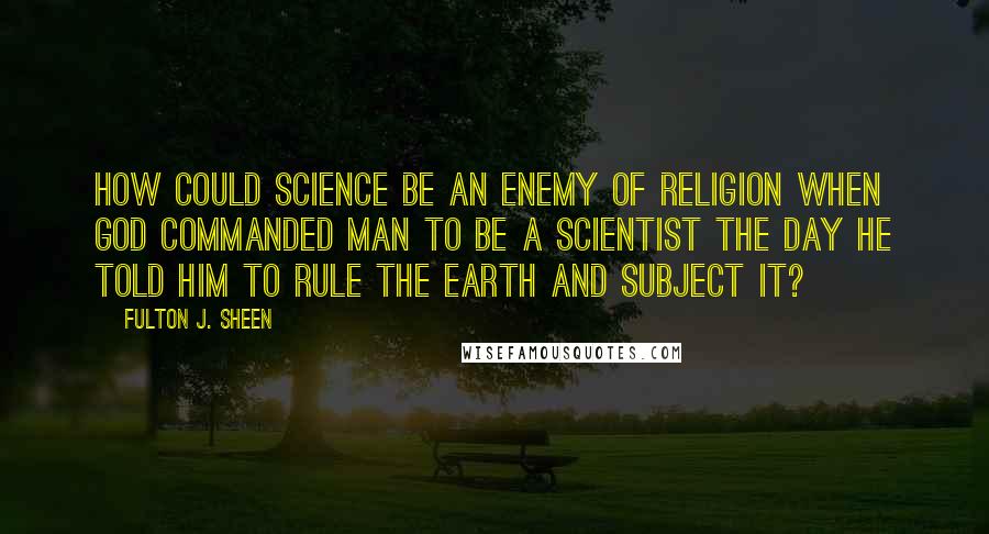 Fulton J. Sheen Quotes: How could science be an enemy of religion when God commanded man to be a scientist the day He told him to rule the earth and subject it?