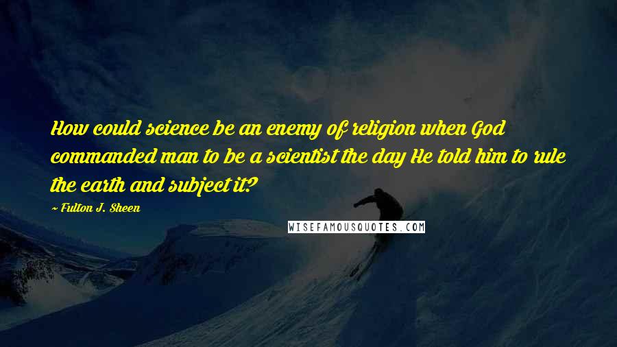 Fulton J. Sheen Quotes: How could science be an enemy of religion when God commanded man to be a scientist the day He told him to rule the earth and subject it?