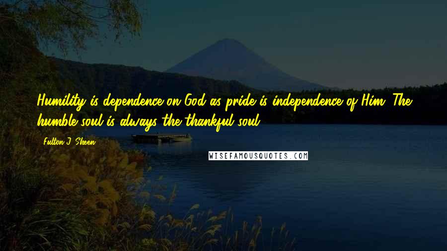 Fulton J. Sheen Quotes: Humility is dependence on God as pride is independence of Him. The humble soul is always the thankful soul.