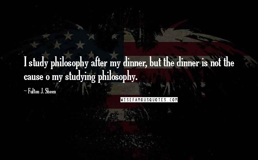 Fulton J. Sheen Quotes: I study philosophy after my dinner, but the dinner is not the cause o my studying philosophy.