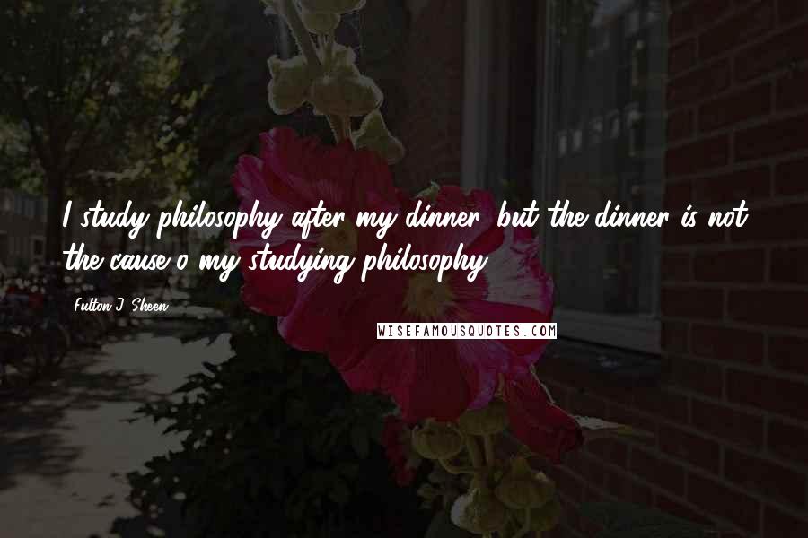 Fulton J. Sheen Quotes: I study philosophy after my dinner, but the dinner is not the cause o my studying philosophy.