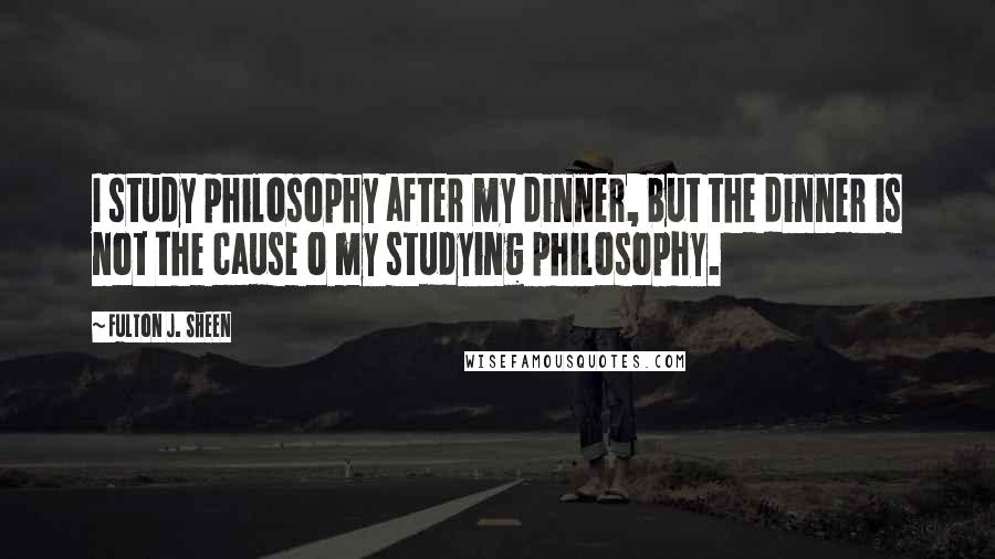 Fulton J. Sheen Quotes: I study philosophy after my dinner, but the dinner is not the cause o my studying philosophy.