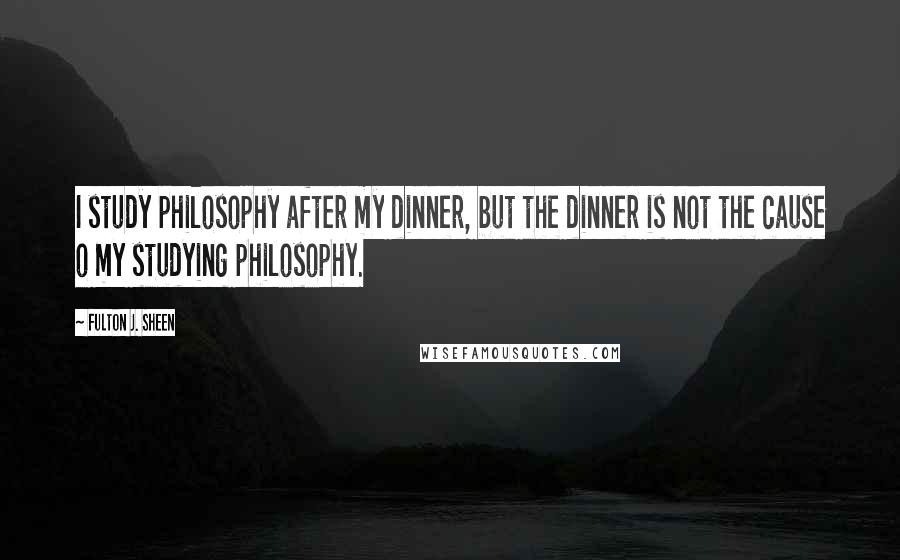 Fulton J. Sheen Quotes: I study philosophy after my dinner, but the dinner is not the cause o my studying philosophy.