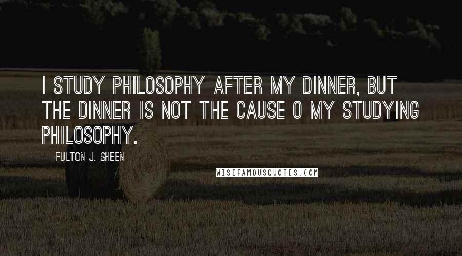 Fulton J. Sheen Quotes: I study philosophy after my dinner, but the dinner is not the cause o my studying philosophy.