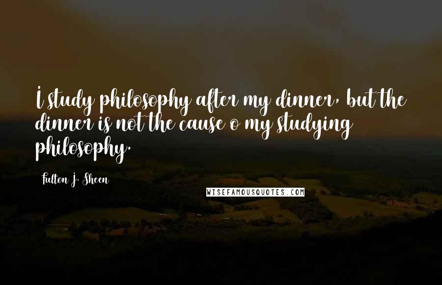 Fulton J. Sheen Quotes: I study philosophy after my dinner, but the dinner is not the cause o my studying philosophy.