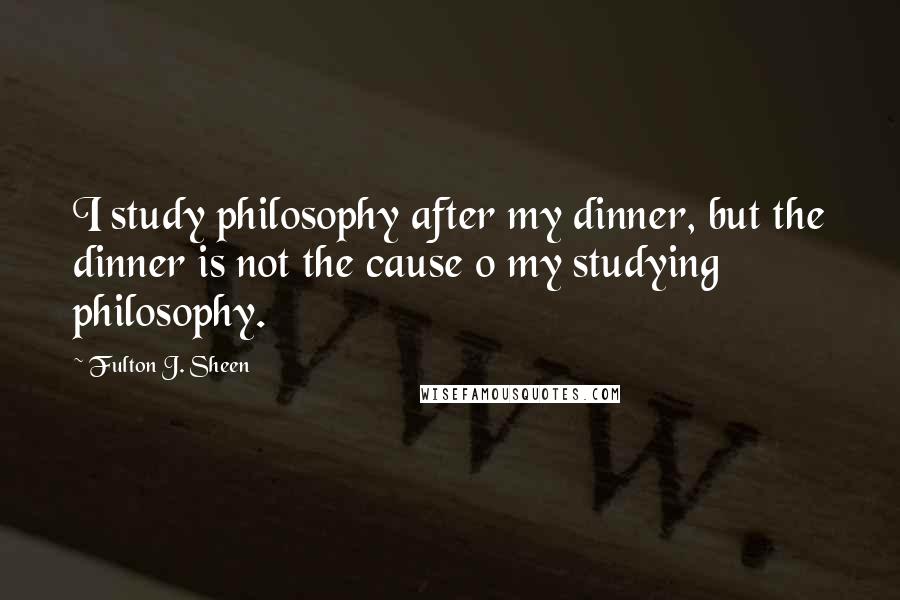 Fulton J. Sheen Quotes: I study philosophy after my dinner, but the dinner is not the cause o my studying philosophy.