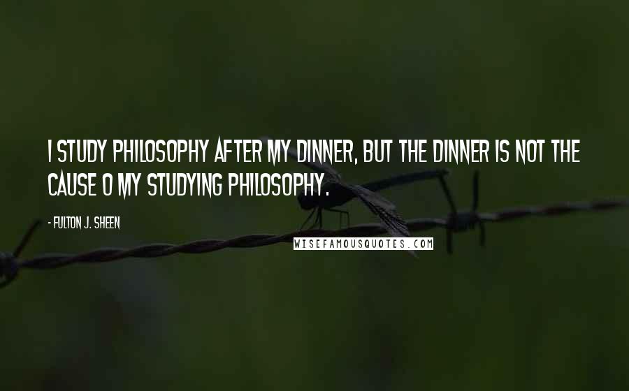 Fulton J. Sheen Quotes: I study philosophy after my dinner, but the dinner is not the cause o my studying philosophy.