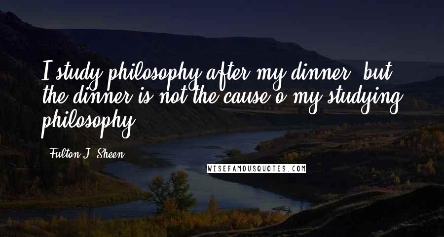 Fulton J. Sheen Quotes: I study philosophy after my dinner, but the dinner is not the cause o my studying philosophy.