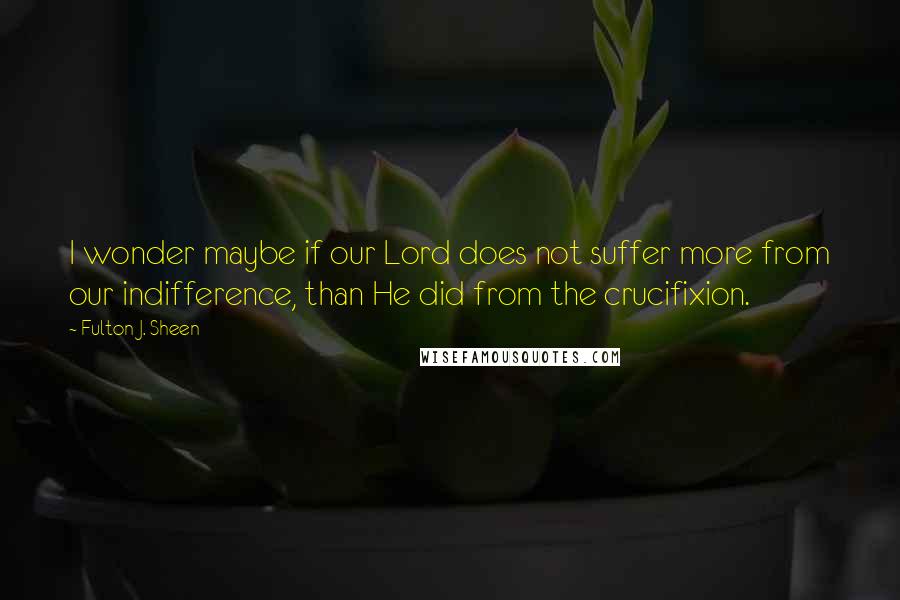 Fulton J. Sheen Quotes: I wonder maybe if our Lord does not suffer more from our indifference, than He did from the crucifixion.