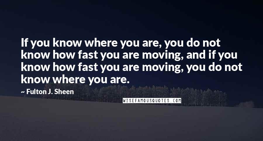 Fulton J. Sheen Quotes: If you know where you are, you do not know how fast you are moving, and if you know how fast you are moving, you do not know where you are.