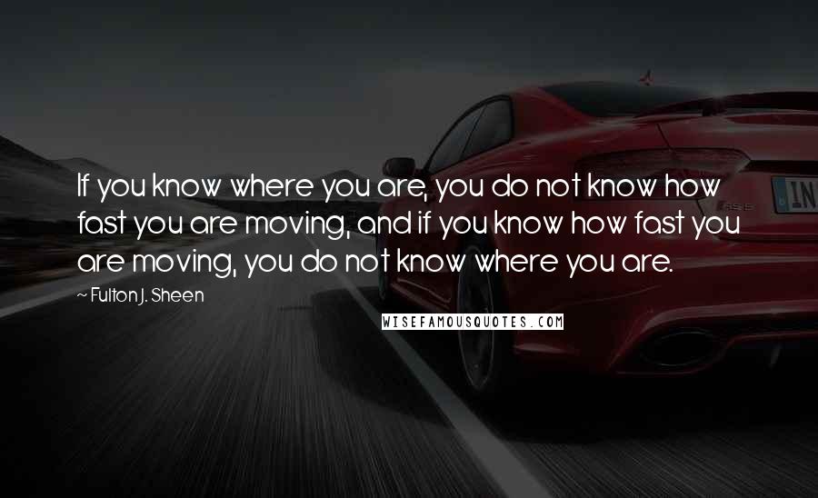 Fulton J. Sheen Quotes: If you know where you are, you do not know how fast you are moving, and if you know how fast you are moving, you do not know where you are.