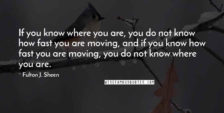 Fulton J. Sheen Quotes: If you know where you are, you do not know how fast you are moving, and if you know how fast you are moving, you do not know where you are.