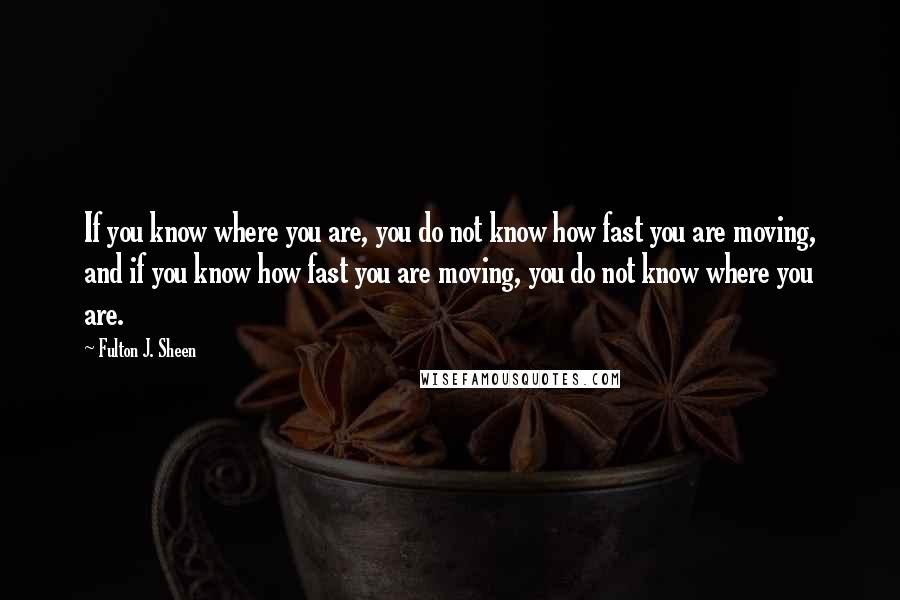 Fulton J. Sheen Quotes: If you know where you are, you do not know how fast you are moving, and if you know how fast you are moving, you do not know where you are.