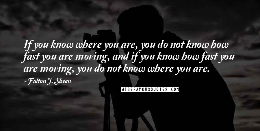 Fulton J. Sheen Quotes: If you know where you are, you do not know how fast you are moving, and if you know how fast you are moving, you do not know where you are.
