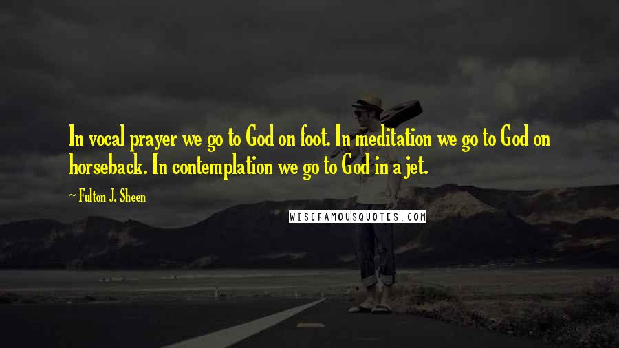 Fulton J. Sheen Quotes: In vocal prayer we go to God on foot. In meditation we go to God on horseback. In contemplation we go to God in a jet.