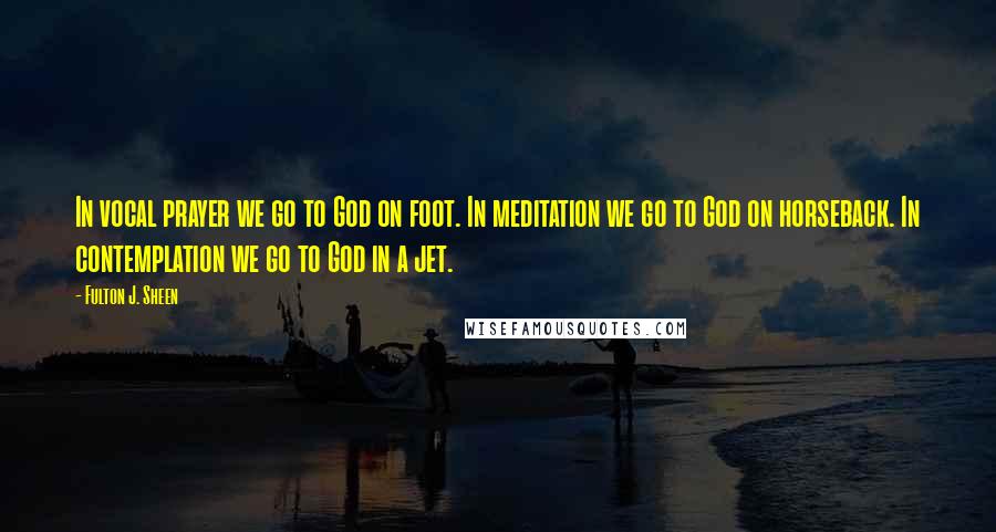 Fulton J. Sheen Quotes: In vocal prayer we go to God on foot. In meditation we go to God on horseback. In contemplation we go to God in a jet.
