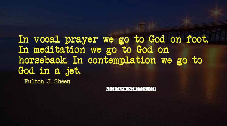 Fulton J. Sheen Quotes: In vocal prayer we go to God on foot. In meditation we go to God on horseback. In contemplation we go to God in a jet.