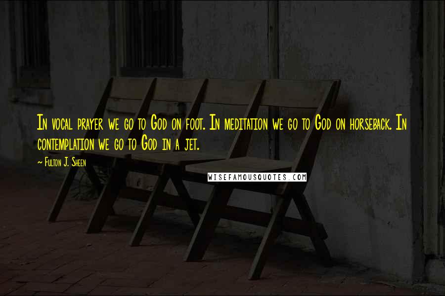 Fulton J. Sheen Quotes: In vocal prayer we go to God on foot. In meditation we go to God on horseback. In contemplation we go to God in a jet.