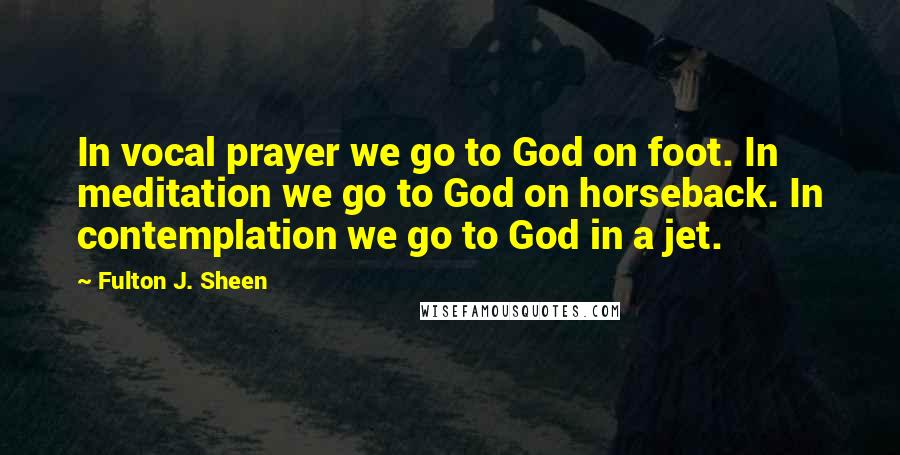 Fulton J. Sheen Quotes: In vocal prayer we go to God on foot. In meditation we go to God on horseback. In contemplation we go to God in a jet.