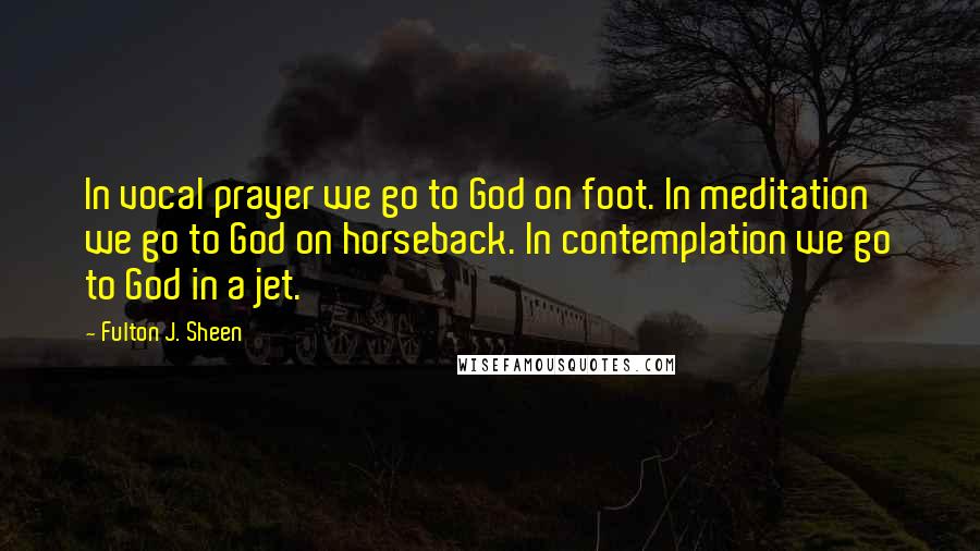 Fulton J. Sheen Quotes: In vocal prayer we go to God on foot. In meditation we go to God on horseback. In contemplation we go to God in a jet.
